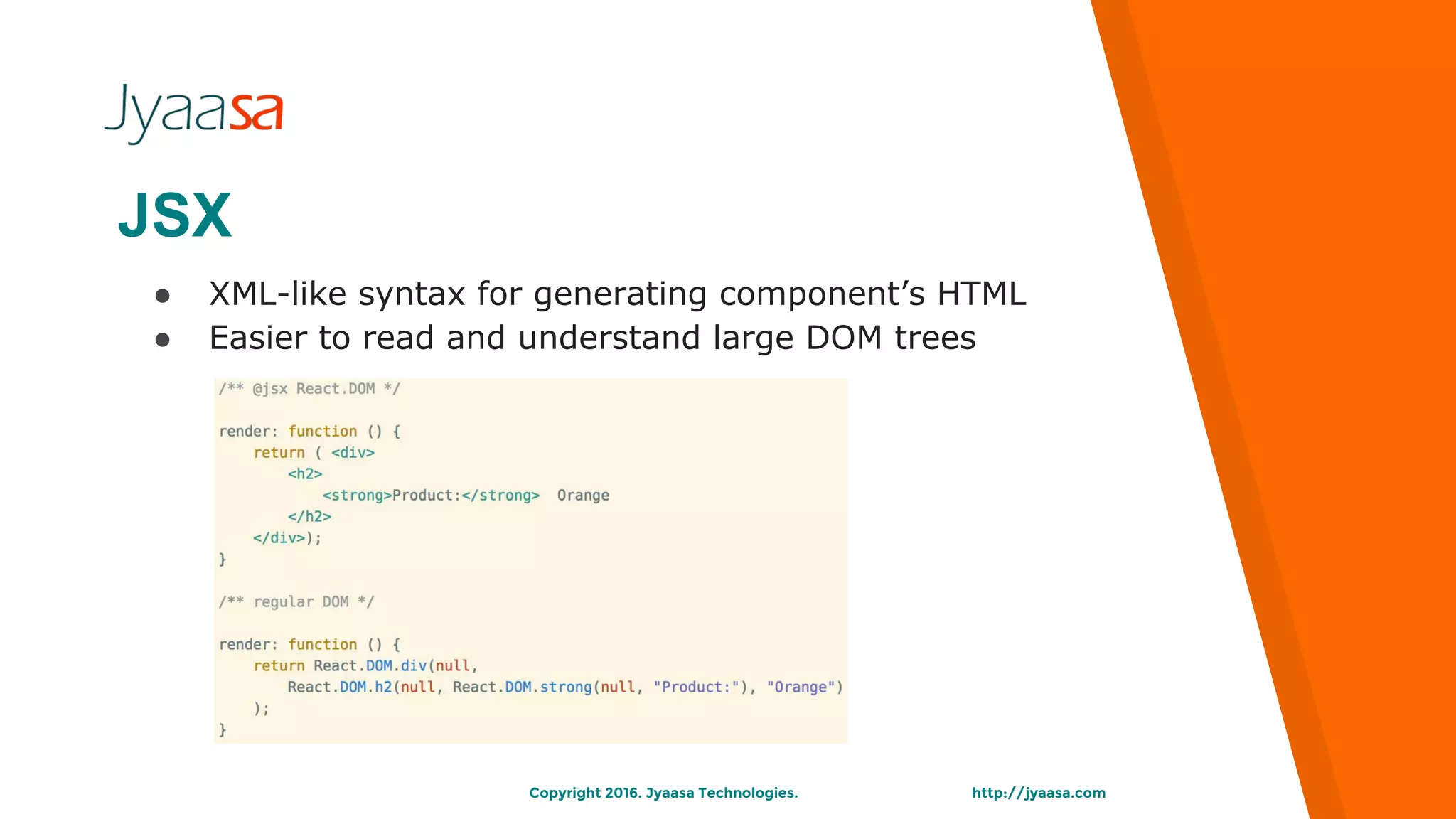 http://jyaasa.comCopyright 2016. Jyaasa Technologies.
JSX
● XML-like syntax for generating component’s HTML
● Easier to read and understand large DOM trees
 