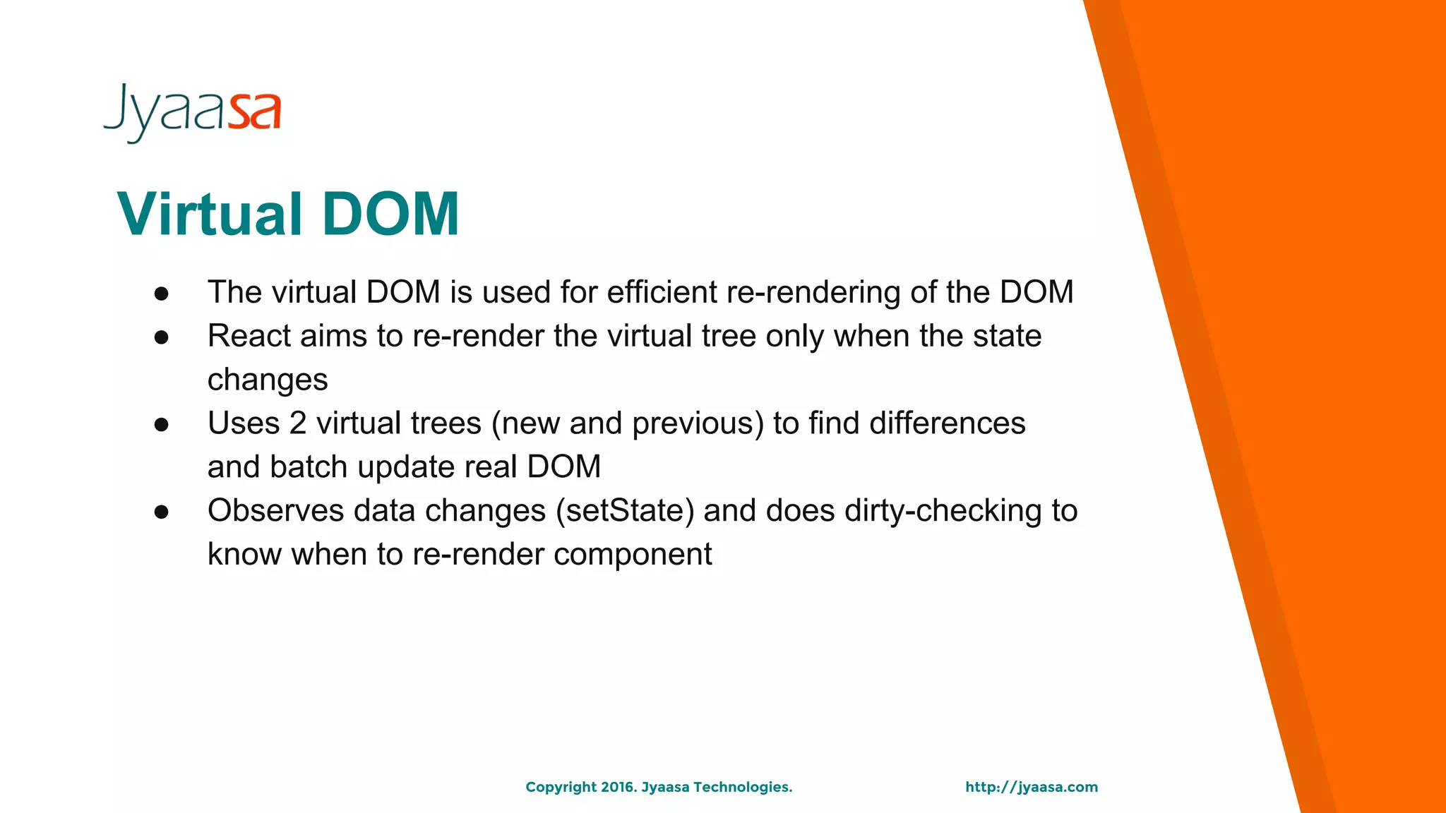 http://jyaasa.comCopyright 2016. Jyaasa Technologies.
Virtual DOM
● The virtual DOM is used for efficient re-rendering of the DOM
● React aims to re-render the virtual tree only when the state
changes
● Uses 2 virtual trees (new and previous) to find differences
and batch update real DOM
● Observes data changes (setState) and does dirty-checking to
know when to re-render component
 