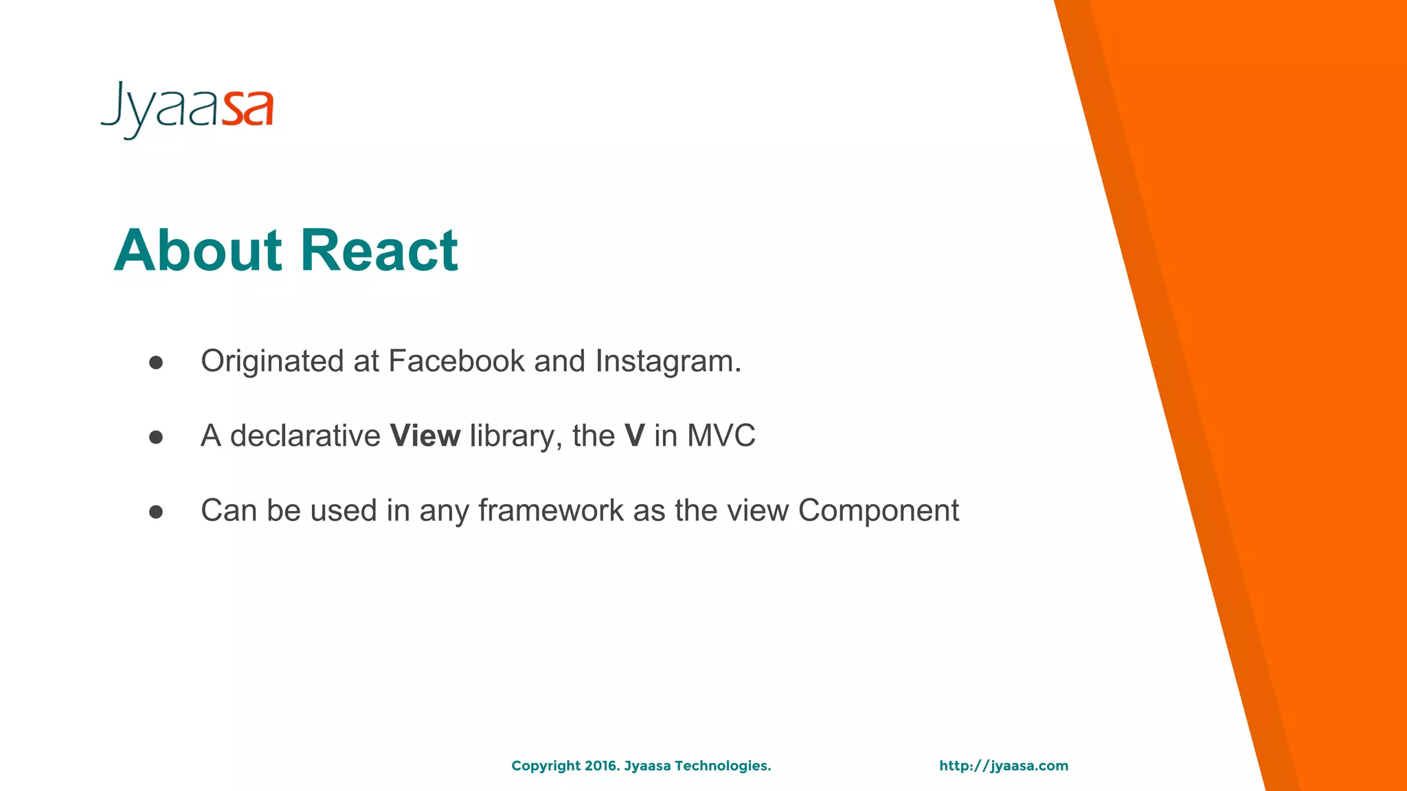 http://jyaasa.comCopyright 2016. Jyaasa Technologies.
● Originated at Facebook and Instagram.
● A declarative View library, the V in MVC
● Can be used in any framework as the view Component
About React
 