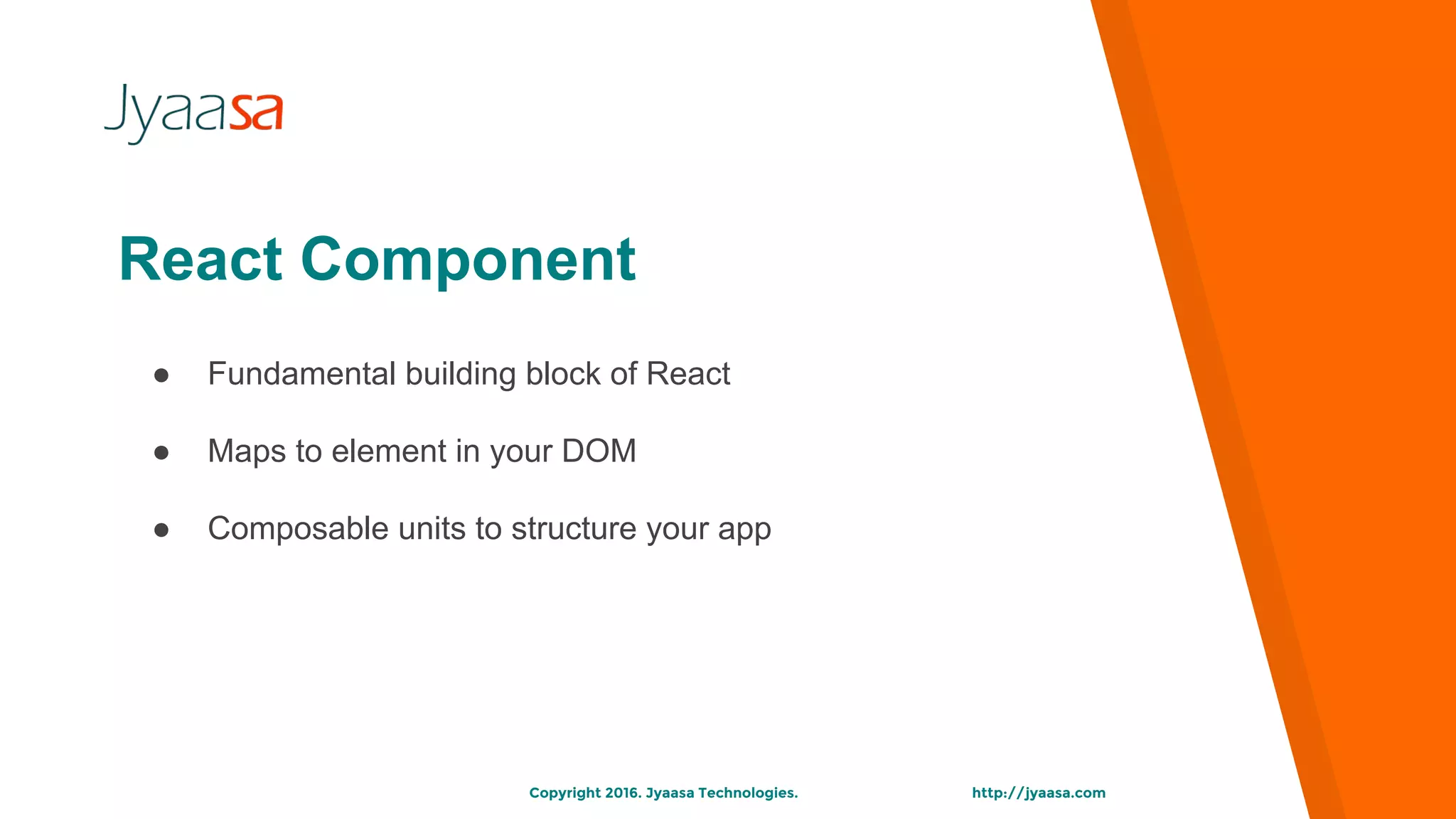 http://jyaasa.comCopyright 2016. Jyaasa Technologies.
● Fundamental building block of React
● Maps to element in your DOM
● Composable units to structure your app
React Component
 