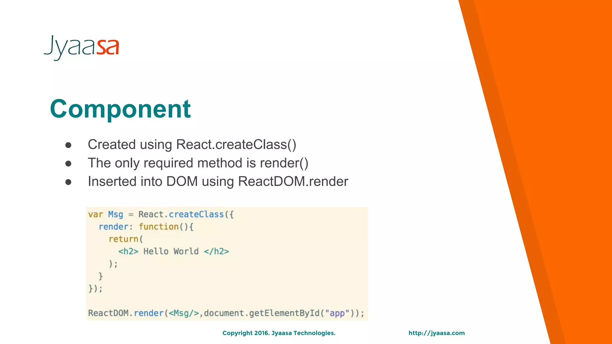 http://jyaasa.comCopyright 2016. Jyaasa Technologies.
Component
● Created using React.createClass()
● The only required method is render()
● Inserted into DOM using ReactDOM.render
 