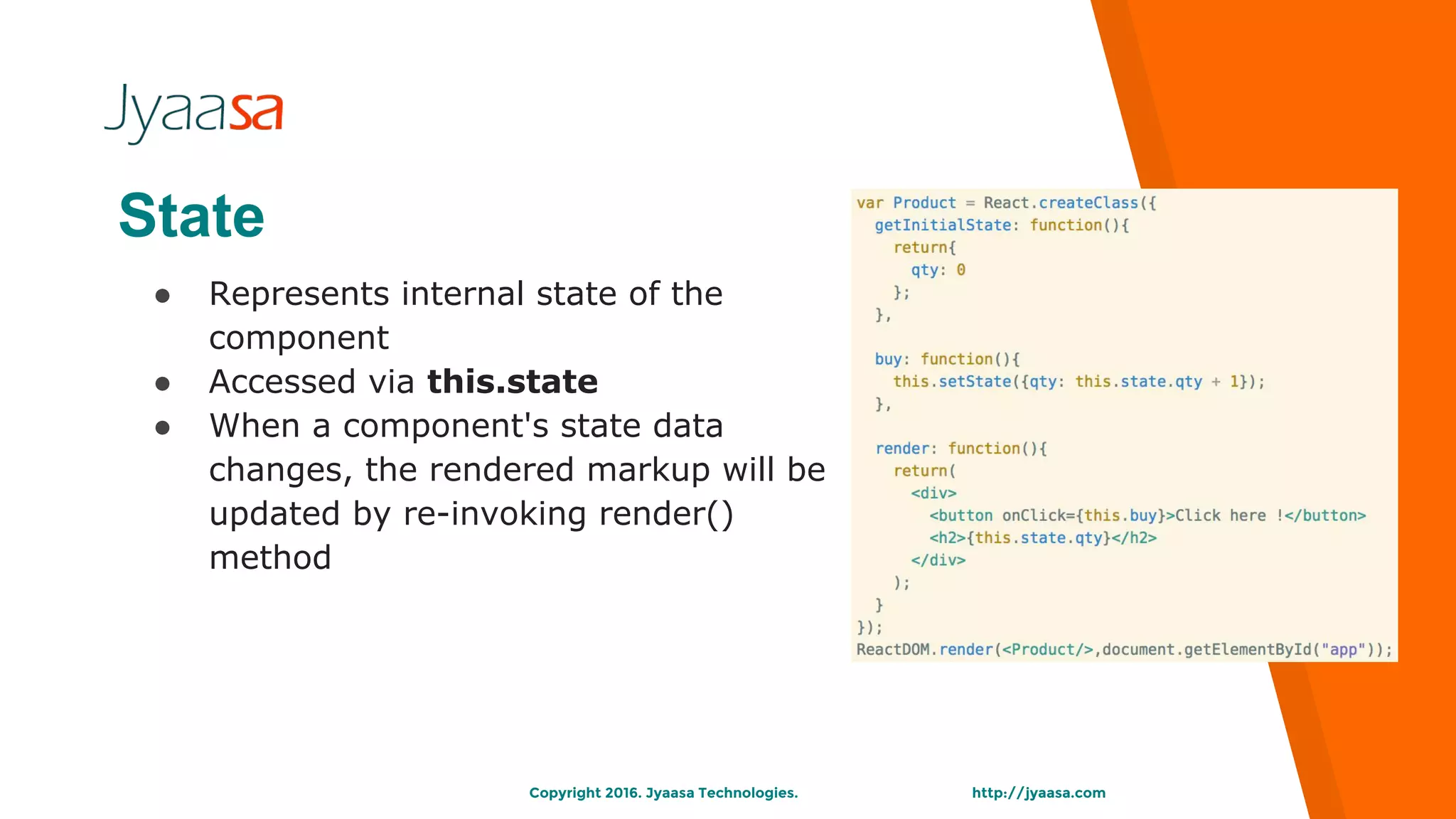 http://jyaasa.comCopyright 2016. Jyaasa Technologies.
State
● Represents internal state of the
component
● Accessed via this.state
● When a component's state data
changes, the rendered markup will be
updated by re-invoking render()
method
 