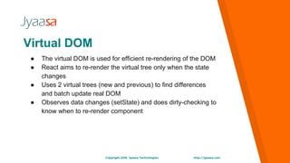 http://jyaasa.comCopyright 2016. Jyaasa Technologies.
Virtual DOM
● The virtual DOM is used for efficient re-rendering of the DOM
● React aims to re-render the virtual tree only when the state
changes
● Uses 2 virtual trees (new and previous) to find differences
and batch update real DOM
● Observes data changes (setState) and does dirty-checking to
know when to re-render component
 