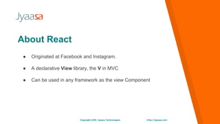http://jyaasa.comCopyright 2016. Jyaasa Technologies.
● Originated at Facebook and Instagram.
● A declarative View library, the V in MVC
● Can be used in any framework as the view Component
About React
 