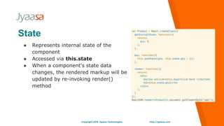 http://jyaasa.comCopyright 2016. Jyaasa Technologies.
State
● Represents internal state of the
component
● Accessed via this.state
● When a component's state data
changes, the rendered markup will be
updated by re-invoking render()
method
 