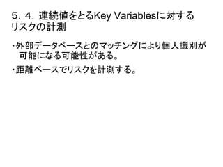 ５．４．連続値をとるKey Variablesに対する 
リスクの計測 
・外部データベースとのマッチングにより個人識別が 
可能になる可能性がある。 
・距離ベースでリスクを計測する。 
 
