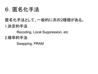 ６．匿名化手法 
匿名化手法として、一般的に次の2種類がある。 
1.決定的手法 
Recoding, Local Suppression, etc 
2.確率的手法 
Swapping, PRAM 
 