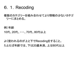 ６．１．Recoding 
複数のカテゴリーを組み合わせてより情報の少ないカテゴ 
リーにまとめる。 
例）年齢 
10代、20代、・・・、70代、80代以上 
よく使われるのが上と下でRecodingをすること。 
たとえば年齢では、下は20歳未満、上は80代以上 
 