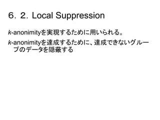 ６．２．Local Suppression 
k-anonimityを実現するために用いられる。 
k-anonimityを達成するために、達成できないグルー 
プのデータを隠蔽する 
 