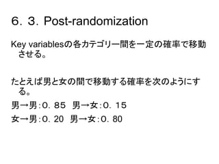 ６．３．Post-randomization 
Key variablesの各カテゴリー間を一定の確率で移動 
させる。 
たとえば男と女の間で移動する確率を次のようにす 
る。 
男→男：０．８５　男→女：０．１５ 
女→男：０．20　男→女：０．80 
 