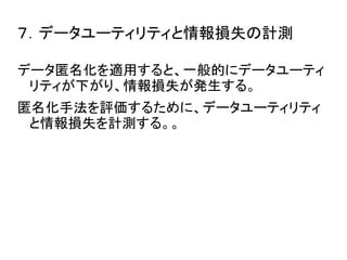７．データユーティリティと情報損失の計測 
データ匿名化を適用すると、一般的にデータユーティ 
リティが下がり、情報損失が発生する。 
匿名化手法を評価するために、データユーティリティ 
と情報損失を計測する。。 
 