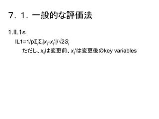 ７．１．一般的な評価法 
1.IL1ｓ 
IL1=1/pΣjΣi|xij-xij'|/√2Sj 
　ただし、xijは変更前、xij'は変更後のkey variables 
 