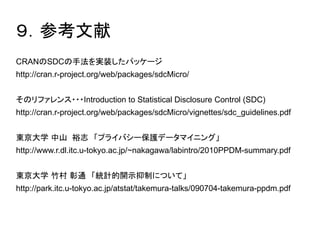 ９．参考文献 
CRANのSDCの手法を実装したパッケージ 
http://cran.r-project.org/web/packages/sdcMicro/ 
そのリファレンス・・・Introduction to Statistical Disclosure Control (SDC) 
http://cran.r-project.org/web/packages/sdcMicro/vignettes/sdc_guidelines.pdf 
東京大学 中山 裕志　「プライバシー保護データマイニング」 
http://www.r.dl.itc.u-tokyo.ac.jp/~nakagawa/labintro/2010PPDM-summary.pdf 
東京大学 竹村 彰通　「統計的開示抑制について」 
http://park.itc.u-tokyo.ac.jp/atstat/takemura-talks/090704-takemura-ppdm.pdf 
