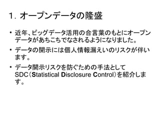１．オープンデータの隆盛 
 近年、ビッグデータ活用の合言葉のもとにオープン 
データがあちこちでなされるようになりました。 
 データの開示には個人情報漏えいのリスクが伴い 
ます。 
 データ開示リスクを防ぐための手法として 
SDC（Statistical Disclosure Control）を紹介しま 
す。 
 