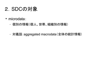 ２．SDCの対象 
 microdata： 
 個別の情報（個人、世帯、組織別の情報） 
 対義語：aggregated macrodata（全体の統計情報） 
 