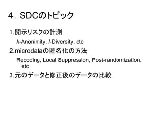 ４．SDCのトピック 
1.開示リスクの計測 
k-Anonimity, l-Diversity, etc 
2.microdataの匿名化の方法 
Recoding, Local Suppression, Post-randomization, 
etc 
3.元のデータと修正後のデータの比較 
 