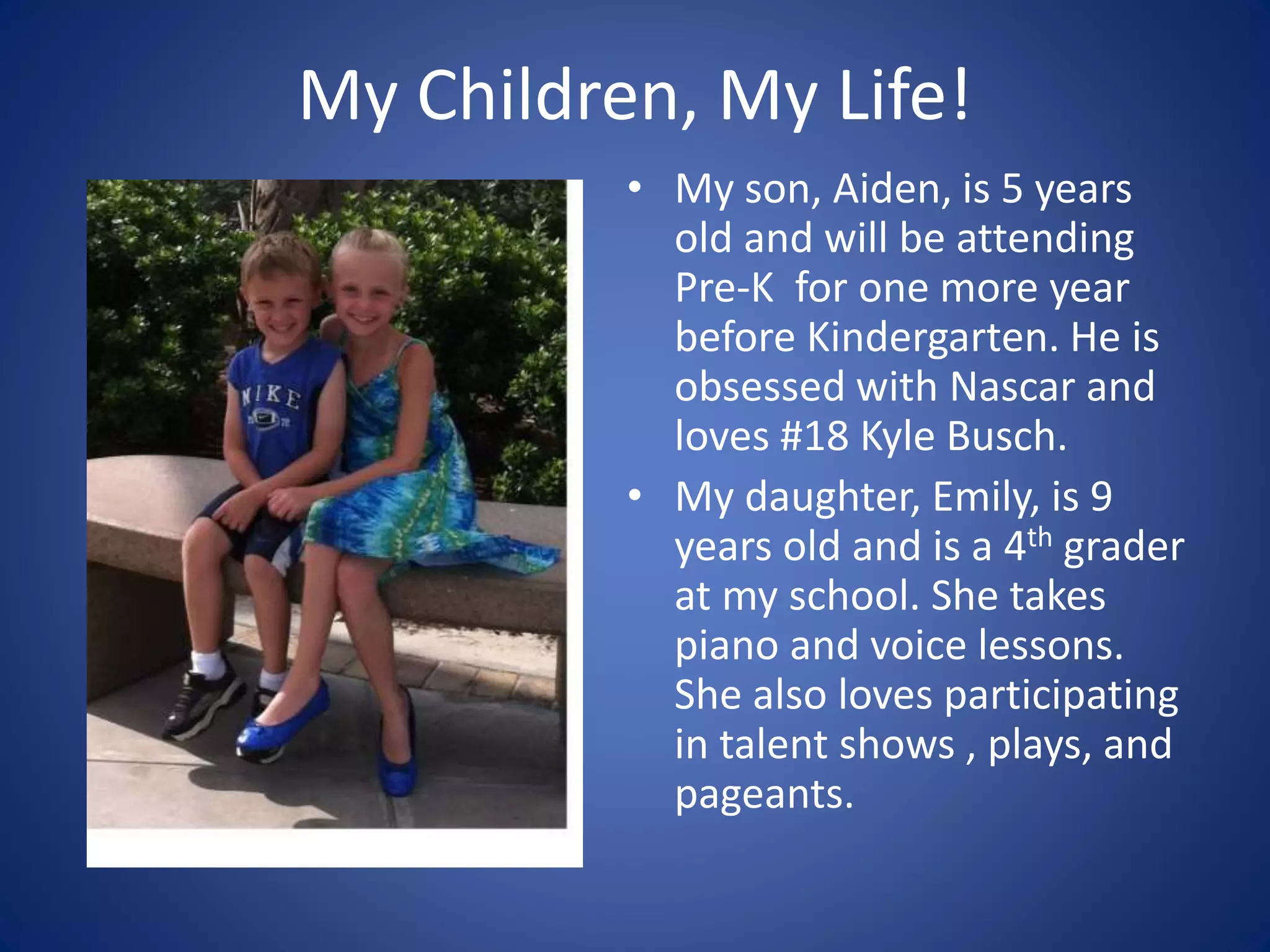 My Children, My Life!
• My son, Aiden, is 5 years
old and will be attending
Pre-K for one more year
before Kindergarten. He is
obsessed with Nascar and
loves #18 Kyle Busch.
• My daughter, Emily, is 9
years old and is a 4th grader
at my school. She takes
piano and voice lessons.
She also loves participating
in talent shows , plays, and
pageants.