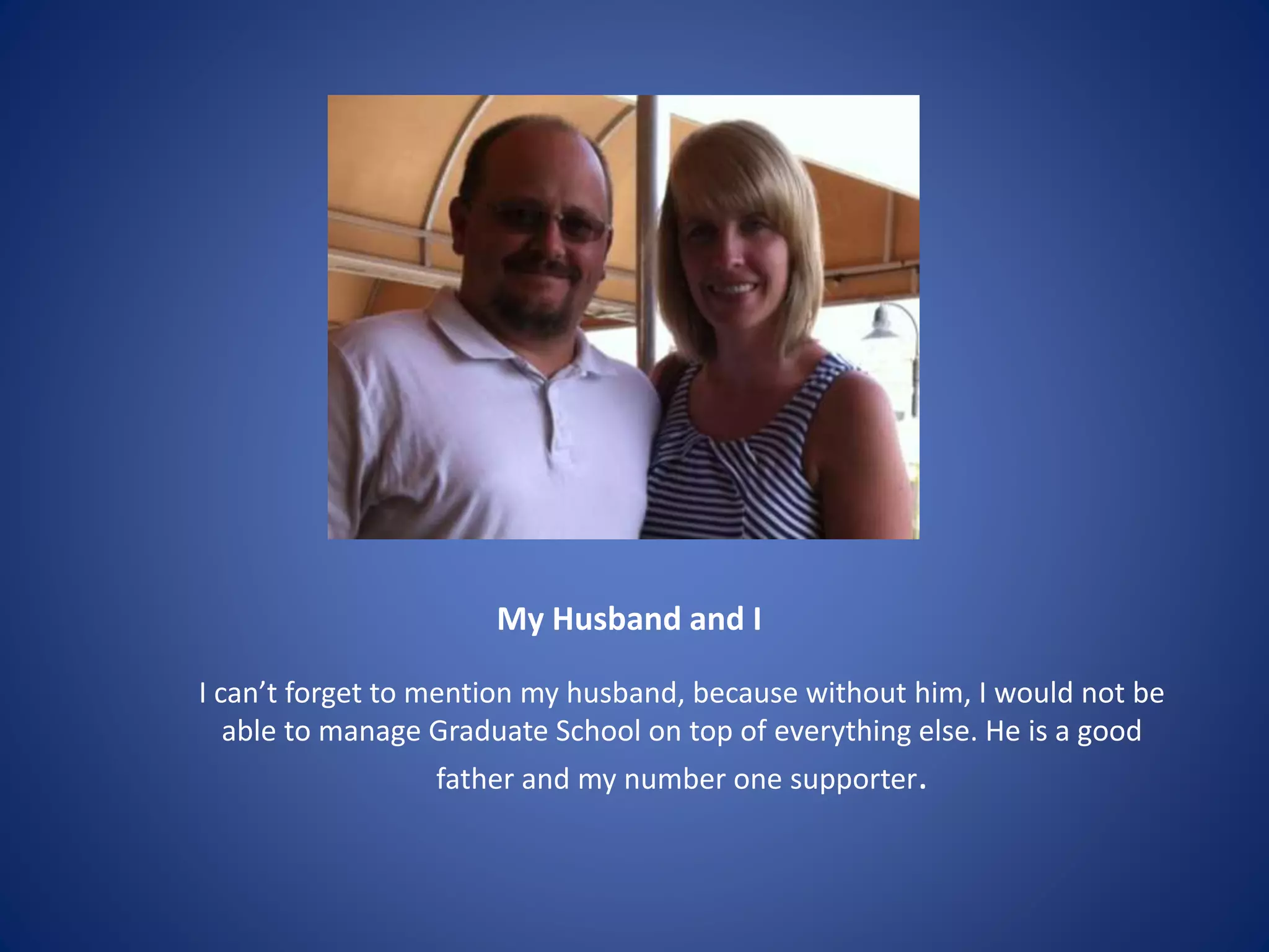 My Husband and I
I can’t forget to mention my husband, because without him, I would not be
able to manage Graduate School on top of everything else. He is a good
father and my number one supporter.