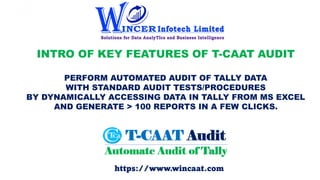 INTRO OF KEY FEATURES OF T-CAAT AUDIT
PERFORM AUTOMATED AUDIT OF TALLY DATA
WITH STANDARD AUDIT TESTS/PROCEDURES
BY DYNAMICALLY ACCESSING DATA IN TALLY FROM MS EXCEL
AND GENERATE > 100 REPORTS IN A FEW CLICKS.
https://www.wincaat.com
 