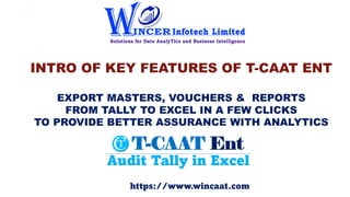 INTRO OF KEY FEATURES OF T-CAAT ENT
EXPORT MASTERS, VOUCHERS & REPORTS
FROM TALLY TO EXCEL IN A FEW CLICKS
TO PROVIDE BETTER ASSURANCE WITH ANALYTICS
https://www.wincaat.com
 