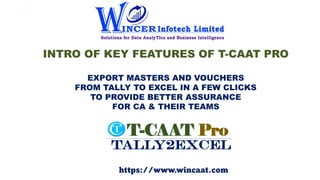 INTRO OF KEY FEATURES OF T-CAAT PRO
EXPORT MASTERS AND VOUCHERS
FROM TALLY TO EXCEL IN A FEW CLICKS
TO PROVIDE BETTER ASSURANCE
FOR CA & THEIR TEAMS
https://www.wincaat.com
 