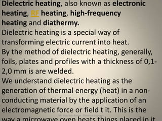 Dielectric heating, also known as electronic
heating, RF heating, high-frequency
heating and diathermy.
Dielectric heating is a special way of
transforming electric current into heat.
By the method of dielectric heating, generally,
foils, plates and profiles with a thickness of 0,1-
2,0 mm is are welded.
We understand dielectric heating as the
generation of thermal energy (heat) in a non-
conducting material by the application of an
electromagnetic force or field t it. This is the
                  Mr. Vijay Balu Raskar - Electrical Engineer
 