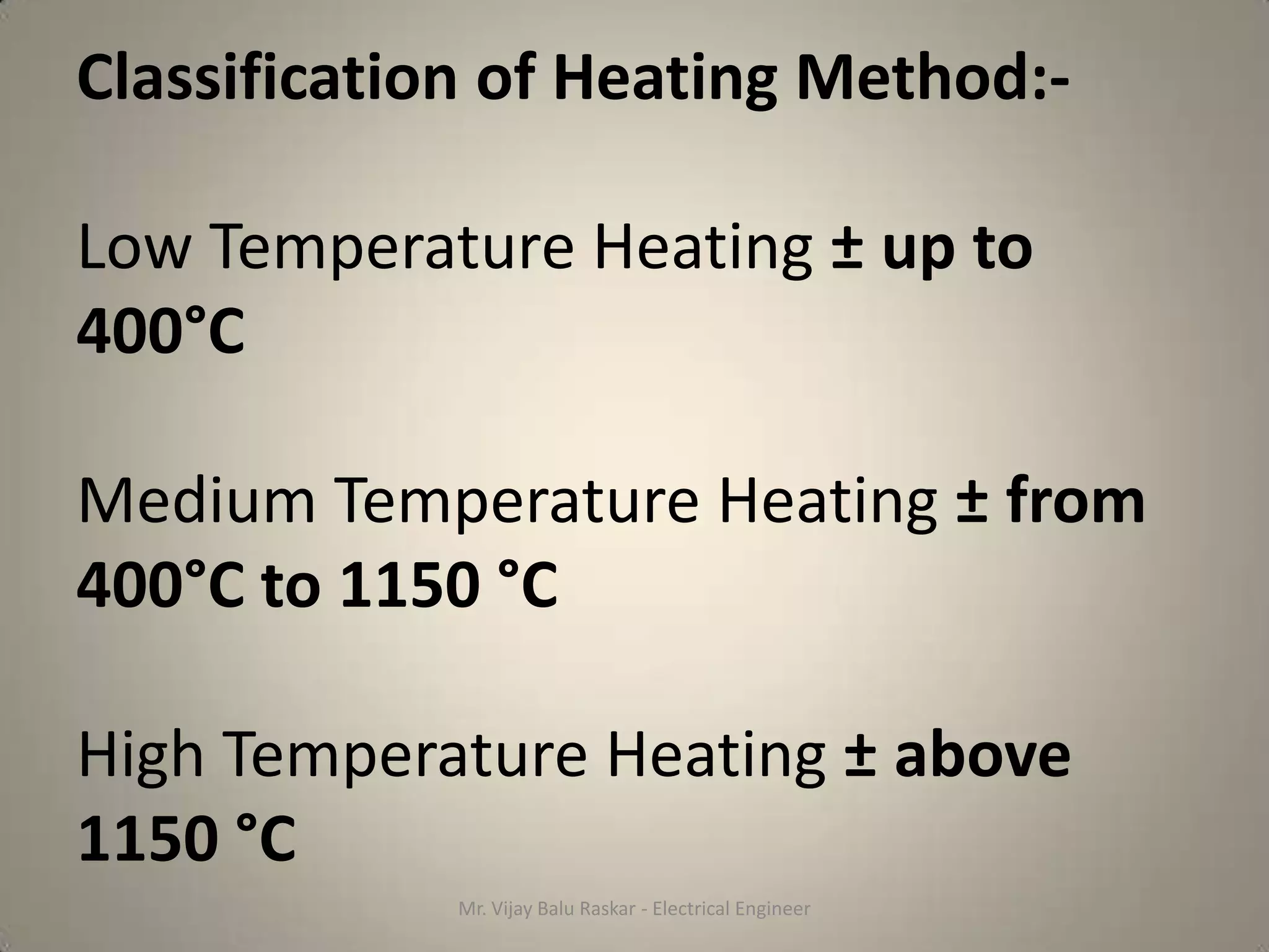 Classification of Heating Method:-

Low Temperature Heating ± up to
400°C

Medium Temperature Heating ± from
400°C to 1150 °C

High Temperature Heating ± above
1150 °C
             Mr. Vijay Balu Raskar - Electrical Engineer
 