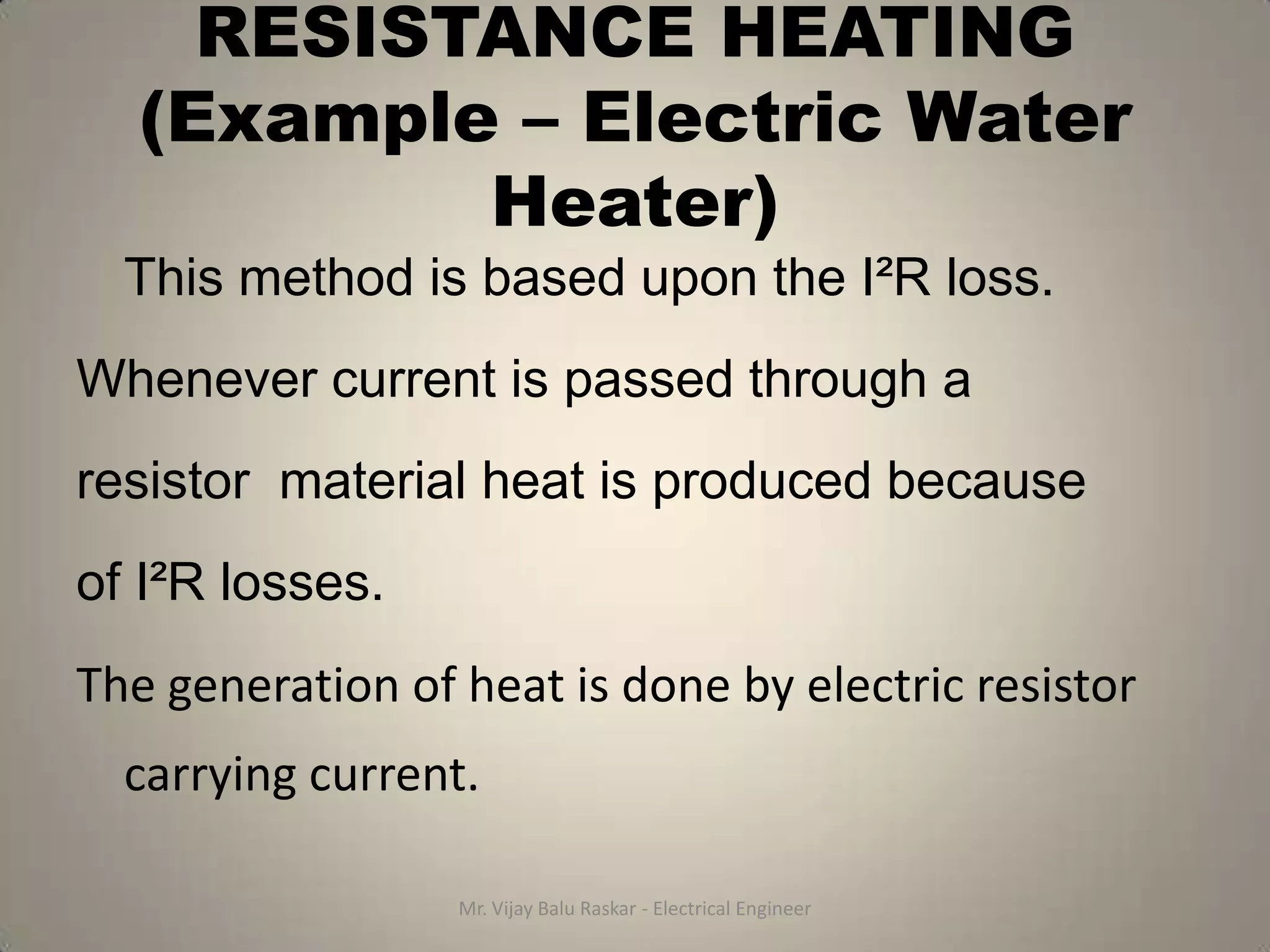 RESISTANCE HEATING
   (Example – Electric Water
           Heater)
  This method is based upon the I²R loss.
Whenever current is passed through a
resistor material heat is produced because
of I²R losses.
The generation of heat is done by electric resistor
  carrying current.

                  Mr. Vijay Balu Raskar - Electrical Engineer
 