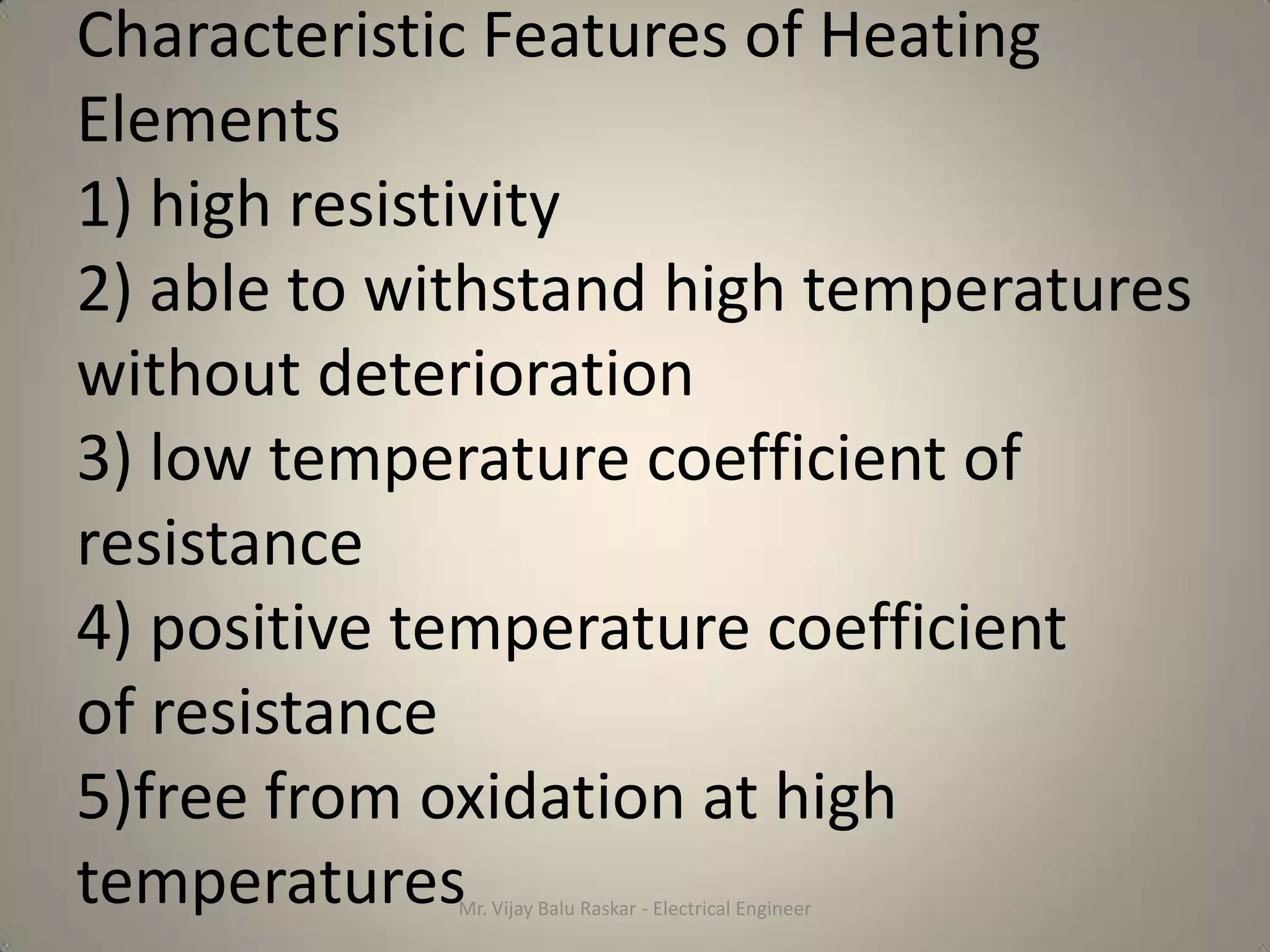 Characteristic Features of Heating
Elements
1) high resistivity
2) able to withstand high temperatures
without deterioration
3) low temperature coefficient of
resistance
4) positive temperature coefficient
of resistance
5)free from oxidation at high
temperatures Mr. Vijay Balu Raskar - Electrical Engineer
 