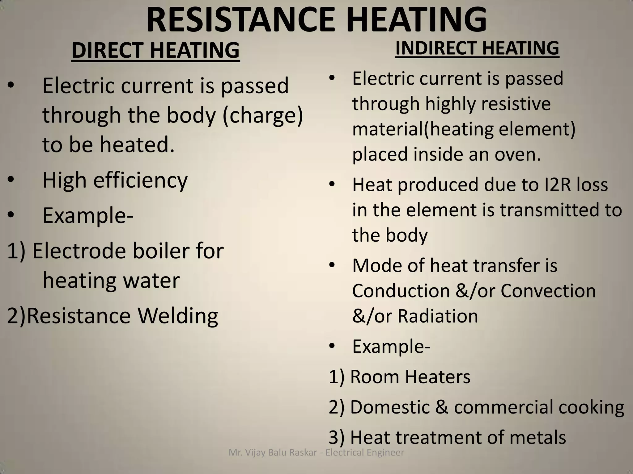 RESISTANCE HEATING
       DIRECT HEATING                INDIRECT HEATING
• Electric current is passed  • Electric current is passed
                                through highly resistive
    through the body (charge)
                                material(heating element)
    to be heated.               placed inside an oven.
• High efficiency             • Heat produced due to I2R loss
• Example-                      in the element is transmitted to
                                the body
1) Electrode boiler for
                              • Mode of heat transfer is
    heating water               Conduction &/or Convection
2)Resistance Welding            &/or Radiation
                                               • Example-
                                               1) Room Heaters
                                               2) Domestic & commercial cooking
                                               3) Heat treatment of metals
                       Mr. Vijay Balu Raskar - Electrical Engineer
 