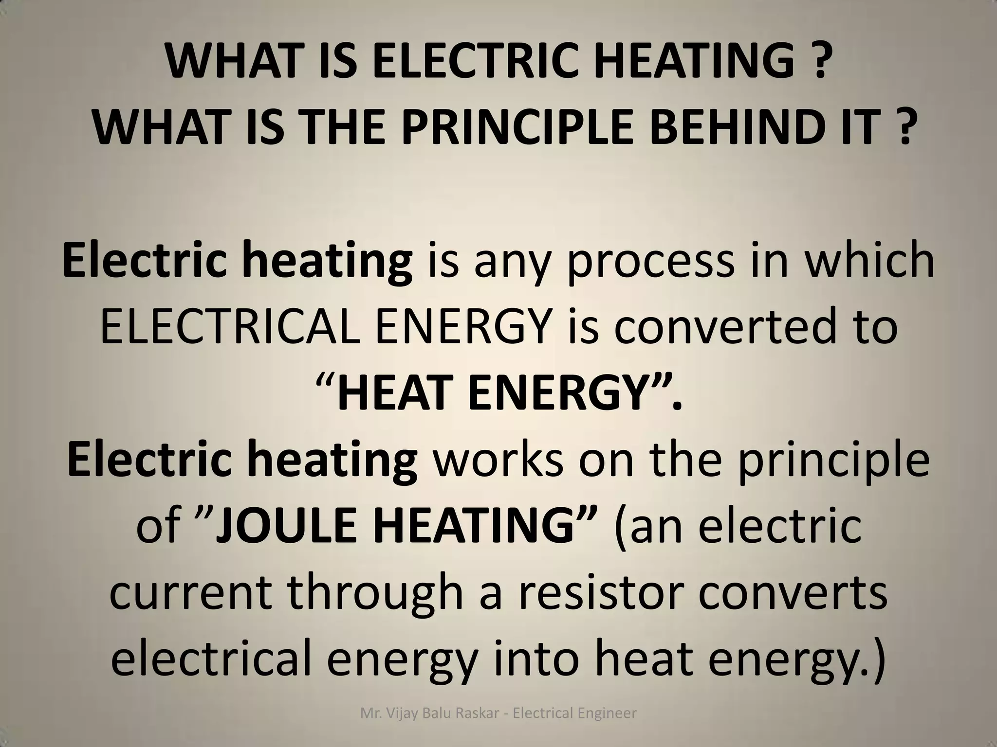 WHAT IS ELECTRIC HEATING ?
 WHAT IS THE PRINCIPLE BEHIND IT ?

Electric heating is any process in which
  ELECTRICAL ENERGY is converted to
            “HEAT ENERGY”.
Electric heating works on the principle
   of ”JOULE HEATING” (an electric
  current through a resistor converts
  electrical energy into heat energy.)
             Mr. Vijay Balu Raskar - Electrical Engineer
 