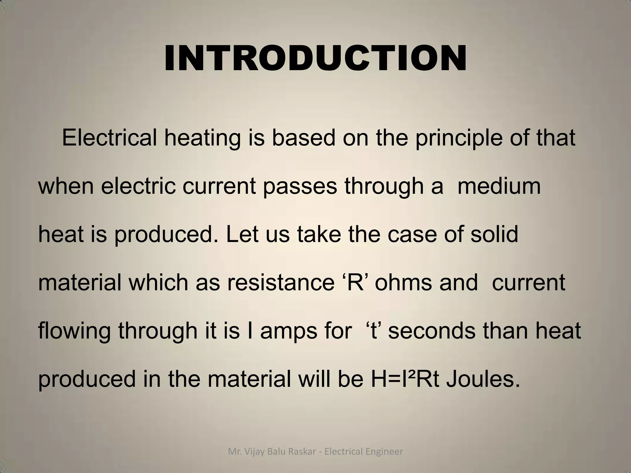 INTRODUCTION

  Electrical heating is based on the principle of that

when electric current passes through a medium

heat is produced. Let us take the case of solid

material which as resistance ‘R’ ohms and current

flowing through it is I amps for ‘t’ seconds than heat

produced in the material will be H=I²Rt Joules.

                  Mr. Vijay Balu Raskar - Electrical Engineer
 