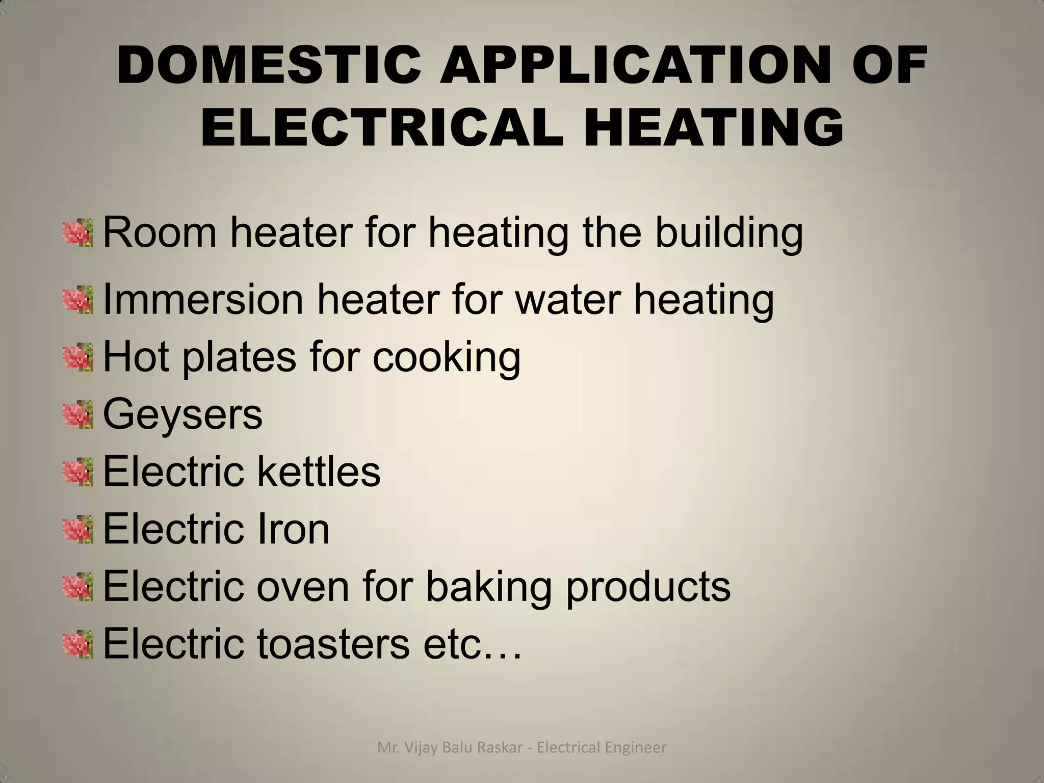 DOMESTIC APPLICATION OF
  ELECTRICAL HEATING
Room heater for heating the building
Immersion heater for water heating
Hot plates for cooking
Geysers
Electric kettles
Electric Iron
Electric oven for baking products
Electric toasters etc…

              Mr. Vijay Balu Raskar - Electrical Engineer
 