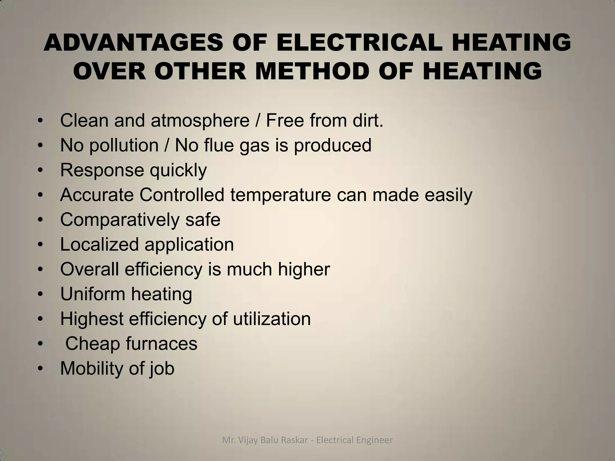 ADVANTAGES OF ELECTRICAL HEATING
      OVER OTHER METHOD OF HEATING
•   Clean and atmosphere / Free from dirt.
•   No pollution / No flue gas is produced
•   Response quickly
•   Accurate Controlled temperature can made easily
•   Comparatively safe
•   Localized application
•   Overall efficiency is much higher
•   Uniform heating
•   Highest efficiency of utilization
•   Cheap furnaces
•   Mobility of job


                      Mr. Vijay Balu Raskar - Electrical Engineer
 