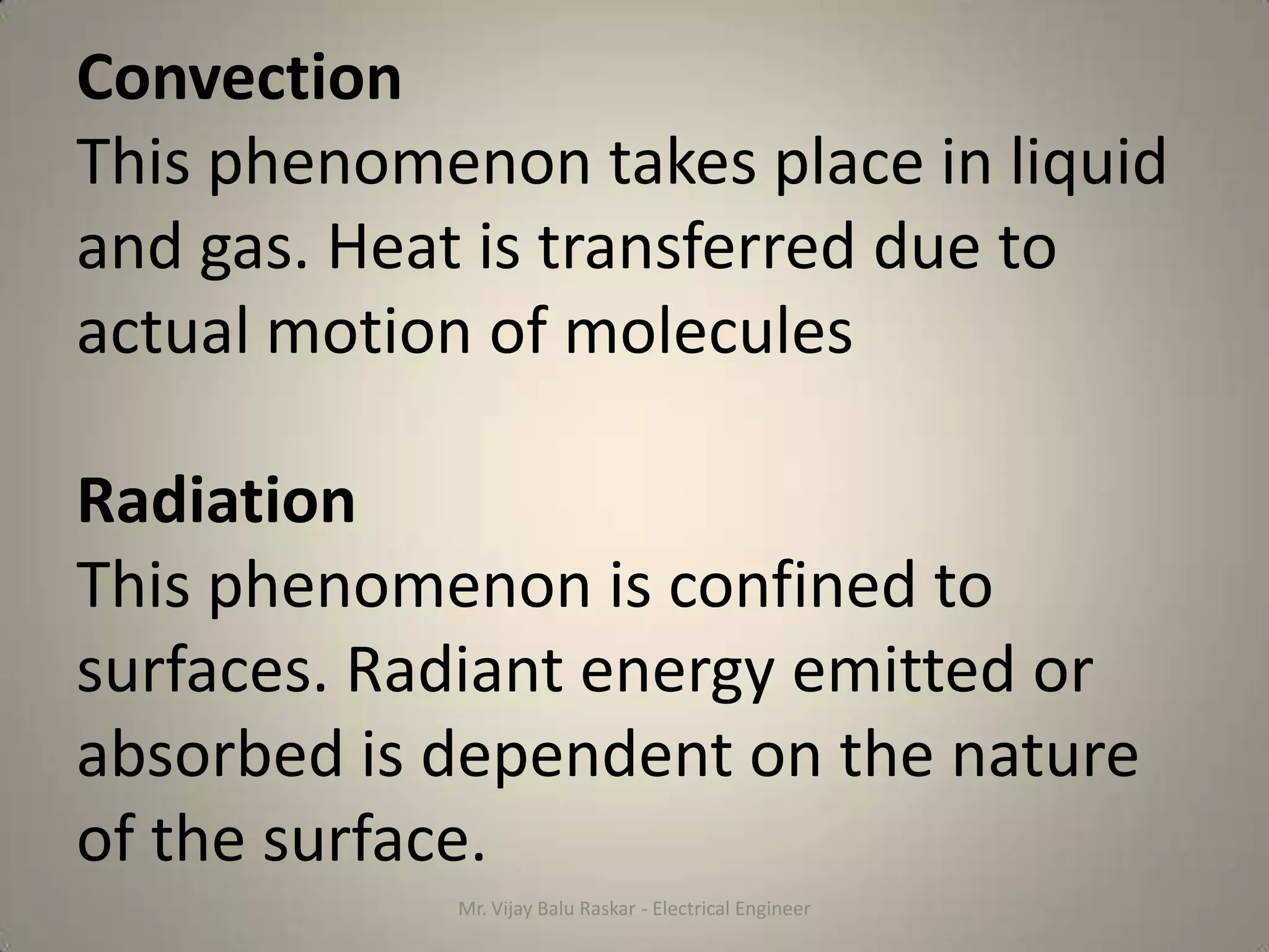 Convection
This phenomenon takes place in liquid
and gas. Heat is transferred due to
actual motion of molecules

Radiation
This phenomenon is confined to
surfaces. Radiant energy emitted or
absorbed is dependent on the nature
of the surface.
            Mr. Vijay Balu Raskar - Electrical Engineer
 