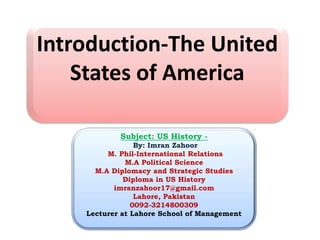 Subject: US History -
By: Imran Zahoor
M. Phil-International Relations
M.A Political Science
M.A Diplomacy and Strategic Studies
Diploma in US History
imranzahoor17@gmail.com
Lahore, Pakistan
0092-3214800309
Lecturer at Lahore School of Management
Introduction-The United
States of America
 