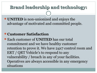 Brand leadership and technology:Brand leadership and technology:
UNITEDUNITED is non-unionized and enjoys theis non-unionized and enjoys the
advantage of motivated and committed people.advantage of motivated and committed people.
Customer SatisfactionCustomer Satisfaction
Each customer ofEach customer of UNITEDUNITED has our totalhas our total
commitment and we have healthy customercommitment and we have healthy customer
retention to prove it. We have 24x7 control room andretention to prove it. We have 24x7 control room and
ERT / QRT Vehicle’s to respond to anyERT / QRT Vehicle’s to respond to any
vulnerability / breach in any of your facilities.vulnerability / breach in any of your facilities.
Operatives are always accessible in any emergencyOperatives are always accessible in any emergency
situationssituations
 