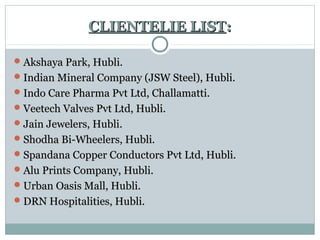 CLIENTELIE LISTCLIENTELIE LIST::
Akshaya Park, Hubli.Akshaya Park, Hubli.
Indian Mineral Company (JSW Steel), Hubli.Indian Mineral Company (JSW Steel), Hubli.
Indo Care Pharma Pvt Ltd, Challamatti.Indo Care Pharma Pvt Ltd, Challamatti.
Veetech Valves Pvt Ltd, Hubli.Veetech Valves Pvt Ltd, Hubli.
Jain Jewelers, Hubli.Jain Jewelers, Hubli.
Shodha Bi-Wheelers, Hubli.Shodha Bi-Wheelers, Hubli.
Spandana Copper Conductors Pvt Ltd, Hubli.Spandana Copper Conductors Pvt Ltd, Hubli.
Alu Prints Company, Hubli.Alu Prints Company, Hubli.
Urban Oasis Mall, Hubli.Urban Oasis Mall, Hubli.
DRN Hospitalities, Hubli.DRN Hospitalities, Hubli.
 