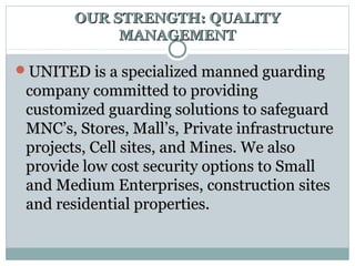 OUR STRENGTH: QUALITYOUR STRENGTH: QUALITY
MANAGEMENTMANAGEMENT
UNITED is a specialized manned guardingUNITED is a specialized manned guarding
company committed to providingcompany committed to providing
customized guarding solutions to safeguardcustomized guarding solutions to safeguard
MNC’s, Stores, Mall’s, Private infrastructureMNC’s, Stores, Mall’s, Private infrastructure
projects, Cell sites, and Mines. We alsoprojects, Cell sites, and Mines. We also
provide low cost security options to Smallprovide low cost security options to Small
and Medium Enterprises, construction sitesand Medium Enterprises, construction sites
and residential properties.and residential properties.
 