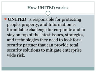 How UNITED worksHow UNITED works:
UNITEDUNITED is responsible for protectingis responsible for protecting
people, property, and Information ispeople, property, and Information is
formidable challenge for corporate and toformidable challenge for corporate and to
stay on top of the latest issues, strategies,stay on top of the latest issues, strategies,
and technologies they need to look for aand technologies they need to look for a
security partner that can provide totalsecurity partner that can provide total
security solutions to mitigate enterprisesecurity solutions to mitigate enterprise
wide risk.wide risk.
 