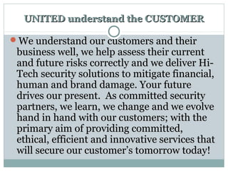 UNITED understand the CUSTOMERUNITED understand the CUSTOMER
We understand our customers and theirWe understand our customers and their
business well, we help assess their currentbusiness well, we help assess their current
and future risks correctly and we deliver Hi-and future risks correctly and we deliver Hi-
Tech security solutions to mitigate financial,Tech security solutions to mitigate financial,
human and brand damage. Your futurehuman and brand damage. Your future
drives our present. As committed securitydrives our present. As committed security
partners, we learn, we change and we evolvepartners, we learn, we change and we evolve
hand in hand with our customers; with thehand in hand with our customers; with the
primary aim of providing committed,primary aim of providing committed,
ethical, efficient and innovative services thatethical, efficient and innovative services that
will secure our customer’s tomorrow today!will secure our customer’s tomorrow today!
 