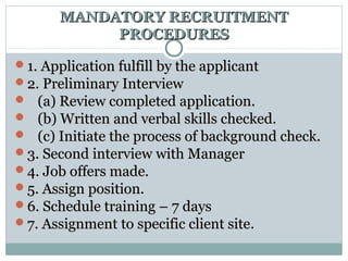 MANDATORY RECRUITMENTMANDATORY RECRUITMENT
PROCEDURESPROCEDURES
1. Application fulfill by the applicant1. Application fulfill by the applicant
2. Preliminary Interview2. Preliminary Interview
 (a) Review completed application.(a) Review completed application.
 (b) Written and verbal skills checked.(b) Written and verbal skills checked.
 (c) Initiate the process of background check.(c) Initiate the process of background check.
3. Second interview with Manager3. Second interview with Manager
4. Job offers made.4. Job offers made.
5. Assign position.5. Assign position.
6. Schedule training – 7 days6. Schedule training – 7 days
7. Assignment to specific client site7. Assignment to specific client site.
 