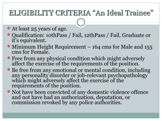 ELIGIBILITY CRITERIA “An Ideal Trainee”ELIGIBILITY CRITERIA “An Ideal Trainee”
At least 25 years of age.At least 25 years of age.
Qualification: 10thPass / Fail, 12thPass / Fail, Graduate orQualification: 10thPass / Fail, 12thPass / Fail, Graduate or
it’s equivalent.it’s equivalent.
Minimum Height Requirement – 164 cms for Male and 155Minimum Height Requirement – 164 cms for Male and 155
cms for Female.cms for Female.
Free from any physical condition which might adverselyFree from any physical condition which might adversely
affect the exercise of the requirements of the position.affect the exercise of the requirements of the position.
Be free from any emotional or mental condition, includingBe free from any emotional or mental condition, including
any personality disorder or job-relevant psychopathologyany personality disorder or job-relevant psychopathology
which might adversely affect the exercise of thewhich might adversely affect the exercise of the
requirements of the position.requirements of the position.
Not have been convicted of any domestic violence offenceNot have been convicted of any domestic violence offence
and not have had an authorization, deputation, orand not have had an authorization, deputation, or
commission revoked by any police authorities.commission revoked by any police authorities.
 