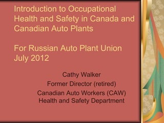 Introduction to Occupational
Health and Safety in Canada and
Canadian Auto Plants

For Russian Auto Plant Union
July 2012
              Cathy Walker
        Former Director (retired)
      Canadian Auto Workers (CAW)
      Health and Safety Department
 