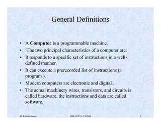 General Definitions
• A Computer is a programmable machine.
• The two principal characteristics of a computer are:
• It responds to a specific set of instructions in a welldefined manner.
• It can execute a prerecorded list of instructions (a
program ).
• Modern computers are electronic and digital .
• The actual machinery wires, transistors, and circuits is
called hardware. the instructions and data are called
software.
M. Krishna Kumar

MM/M1/LU1/V1/2004

1

 