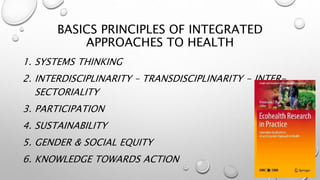 BASICS PRINCIPLES OF INTEGRATED
APPROACHES TO HEALTH
1. SYSTEMS THINKING
2. INTERDISCIPLINARITY – TRANSDISCIPLINARITY - INTER-
SECTORIALITY
3. PARTICIPATION
4. SUSTAINABILITY
5. GENDER & SOCIAL EQUITY
6. KNOWLEDGE TOWARDS ACTION 9
 