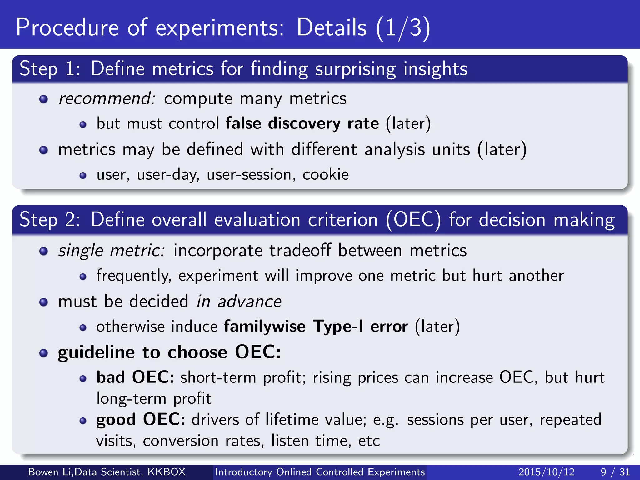 Online Experiment Procedure (2/2)
A/B test procedure
1 Deﬁne
Overall Evaluation Criterion (OEC): Make decision
Metrics of interest: Find insights
2 Sample size calculation
3 Random assignment to Treatment & Control
4 Log data collection
5 Online monitor
6 Experiment analytics
7 Decision making based on OEC
Bowen Li, Staﬀ Data Scientist @Vpon Introductory Online Controlled Experiments 2016/04/08 9 / 35
 