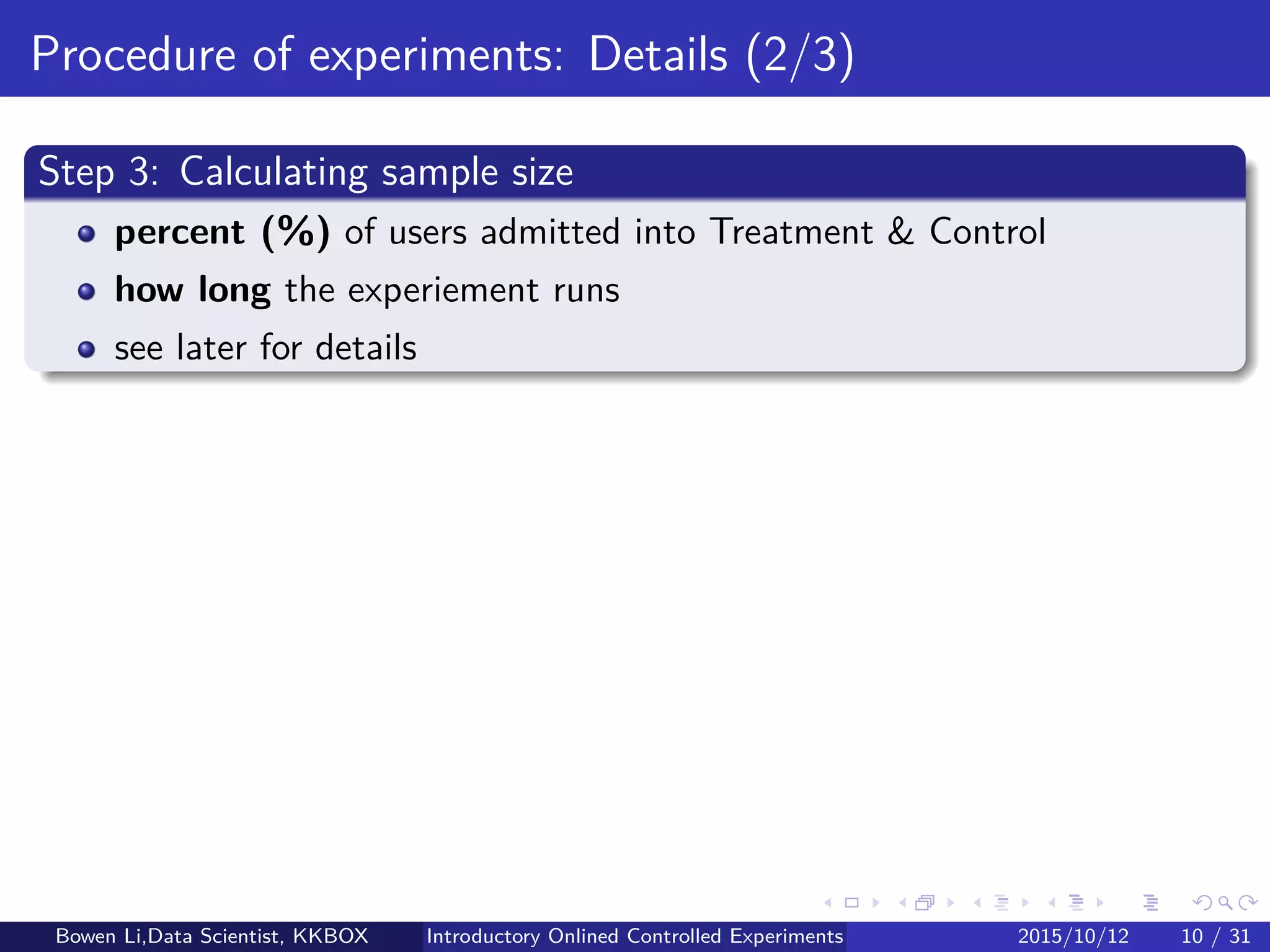 Online Experiment Procedure: Details (1/5)
Step 1.1: Deﬁne OEC for decision making
Single metric: Incorporate tradeoﬀ between metrics
Frequently, experiment will improve one metric but hurt another
Must be decided in advance
Otherwise induce Familywise Type-I Error (later)
Guideline:
Bad OEC: Short-term proﬁt, but not long-term
Good OEC: Drivers of lifetime value
E.g. sessions per user, repeated visits, conversion rates, etc
Bowen Li, Staﬀ Data Scientist @Vpon Introductory Online Controlled Experiments 2016/04/08 10 / 35
 