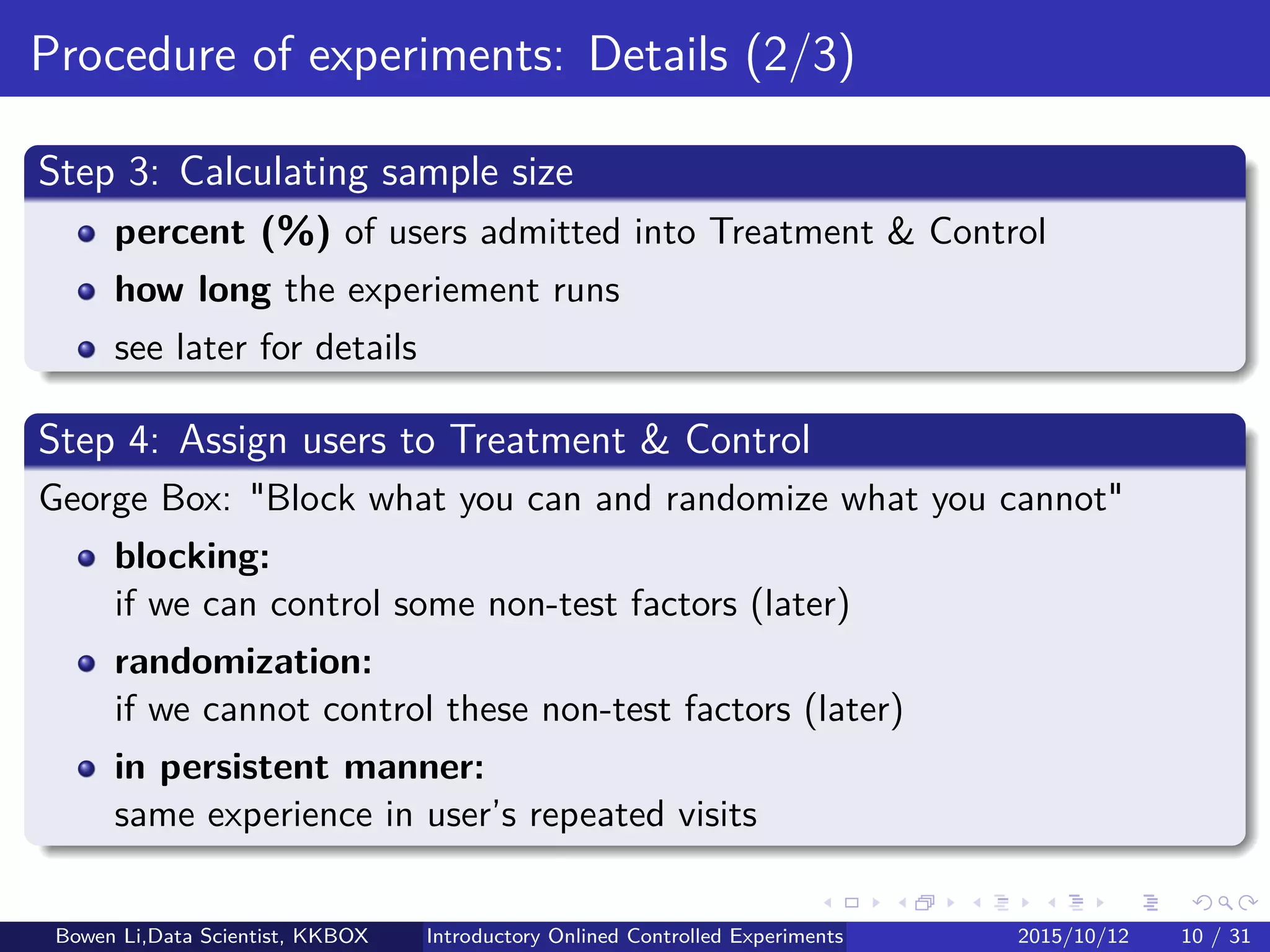 Online Experiment Procedure: Details (1/5)
Step 1.1: Deﬁne OEC for decision making
Single metric: Incorporate tradeoﬀ between metrics
Frequently, experiment will improve one metric but hurt another
Must be decided in advance
Otherwise induce Familywise Type-I Error (later)
Guideline:
Bad OEC: Short-term proﬁt, but not long-term
Good OEC: Drivers of lifetime value
E.g. sessions per user, repeated visits, conversion rates, etc
Step 1.2: Deﬁne metrics for ﬁnding insights
Compute many metrics
Must control False Discovery Rate (later)
Bowen Li, Staﬀ Data Scientist @Vpon Introductory Online Controlled Experiments 2016/04/08 10 / 35
 