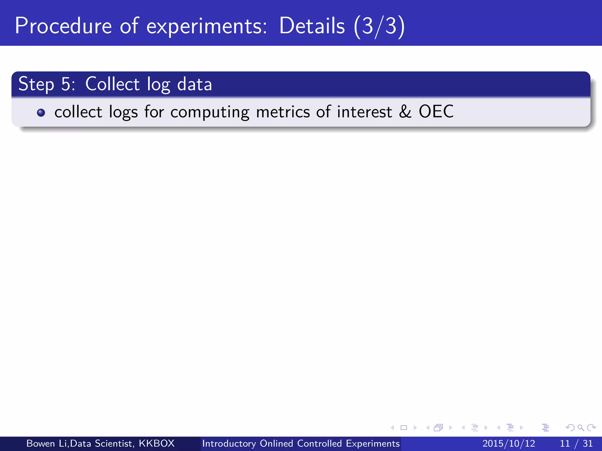 Online Experiment Procedure: Details (2/5)
Step 3: Calculate sample size
Sample size based on 50%/50% of Treatment/Control
For maximum testing power
How long experiement runs
See later for details
Bowen Li, Staﬀ Data Scientist @Vpon Introductory Online Controlled Experiments 2016/04/08 11 / 35
 